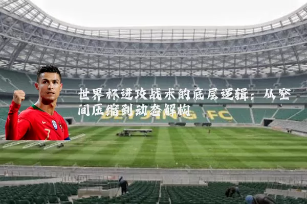 世界杯进攻战术的底层逻辑：从空间压缩到动态解构