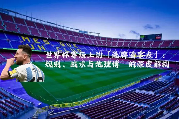 世界杯赛场上的「洗牌清零点」：规则、战术与地理博弈的深度解构