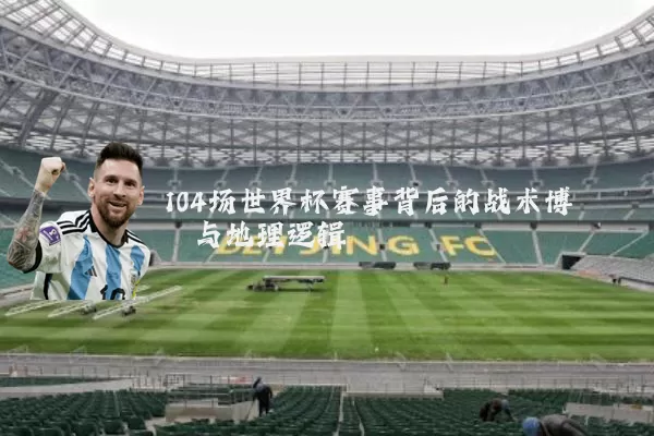 104场世界杯赛事背后的战术博弈与地理逻辑