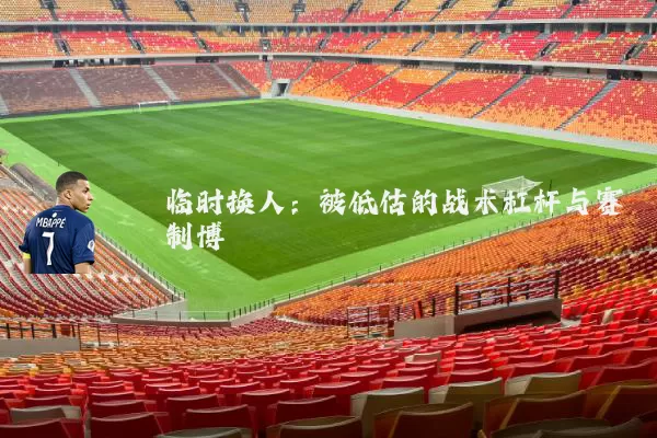 临时换人：被低估的战术杠杆与赛制博弈